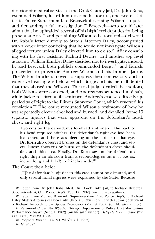 director of medical services at the Gook County Jail, Dr. John Raba, examined Wilson, heard him describe his torture, and wrote a let- ter to Police Superintendent Bizeczek describing Wilson’s injuries and demanding a full investigation.™ Brzeczek—who would later admit that he upbraided several of his high level deputies for being present at Area 2 and permitting Wilson to be tortured—delivered Dr. Raba’s letter directly to State’s Attorney Daley, accompanied with a cover letter confiding that he would not investigate Wilson’s alleged torture unless Daley directed him to do s0.2° After consult- ing with his first assistant, Richard Devine, and another top level assistant, William Kunkle, Daley decided not to investigate; instead, he and Brzeczek both publicly commended Burge, proceeded to prosecute Andrew Wilson and his brother Jackie. The Wilson brothers moved to suppress their confessions, and an extensive hearing was held at which Burge and his men all denied that they abused the Wilsons. The trial judge denied the motions, both Wilsons were convicted, and Andrew was sentenced to death, while Jackie received a life sentence. Andrew’s case was directly ap- pealed as of right to the llinois Supreme Court, which reversed his conviction* The court recounted Wilson’s testimony of how he was repeatedly electricshocked and burned, and detailed “some 15 separate injuries that were apparent on the defendant’s head, chest, and right leg”  Two cuts on the defendant’s forehead and one on the back of  his head required stitches; the defendant’s right eye had been  blackened, and there was bleeding on the surface of that eye.  Dr. Korn also observed bruises on the defendant’s chest and sev-  eral linear abrasions or burns on the defendant’s chest, shoul-  der, and chin area. Finally, Dr. Ko saw on the defendant’s  right thigh an abrasion from a second-degree burn; it was six  inches long and 11/2 to 2 inches wide ** The Court then held:  [T]he defendant’s injuries in this case cannot be disputed, and only several facial injuries were explained by the State. Because  19 Letter from Dr. John Raba, Med. Dir., Cook Caty. Jail, to Richard Brzcczck, wendent, Chi. Police Dep’t (Feb. 17, 1982) (on 6lé with author) Richard Brzeczek, Superintendent, Chi. Police Dep’t, to Richard  omey of Cook Gty (Feb. 25, 1982) {on file with author); of Richard Braeczek 1o the Special Prosecutor (Mar. 9, 2005) (on fle with author)  21 Personnel Order No. 82369, Chicago Department of Police Unit Meritorious Performance Award (Sept. 1, 1952) (on file with author); Daley Hails 11 in Crime War, G Tian., May 20, 1985, 22 Peaple v. Wilson, 506 N.E2d 571 (Il 1957). = It 573,  
